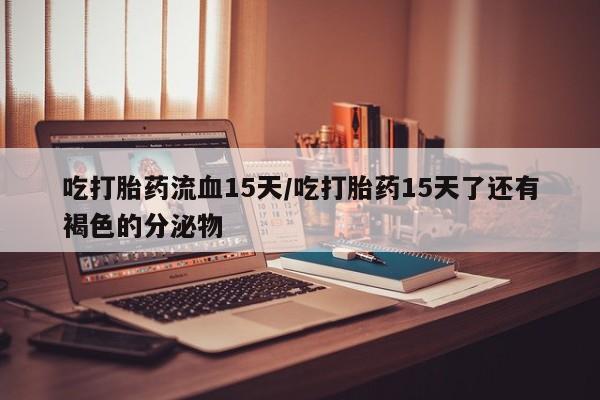 米非米索怎么买吃打胎药流血15天/吃打胎药15天了还有褐色的分泌物