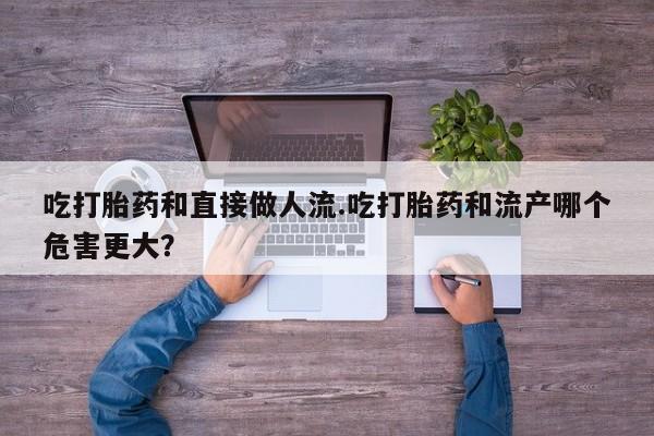 米非米索怎么买吃打胎药和直接做人流.吃打胎药和流产哪个危害更大？