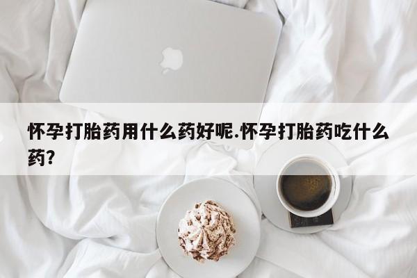 米非米索怎么买怀孕打胎药用什么药好呢.怀孕打胎药吃什么药？