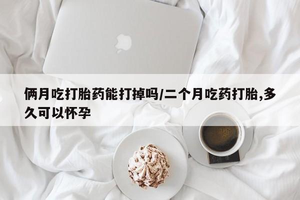 米非米索怎么买俩月吃打胎药能打掉吗/二个月吃药打胎,多久可以怀孕