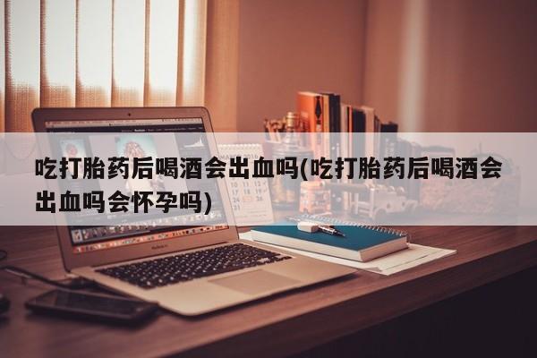 米非米索怎么买吃打胎药后喝酒会出血吗(吃打胎药后喝酒会出血吗会怀孕吗)