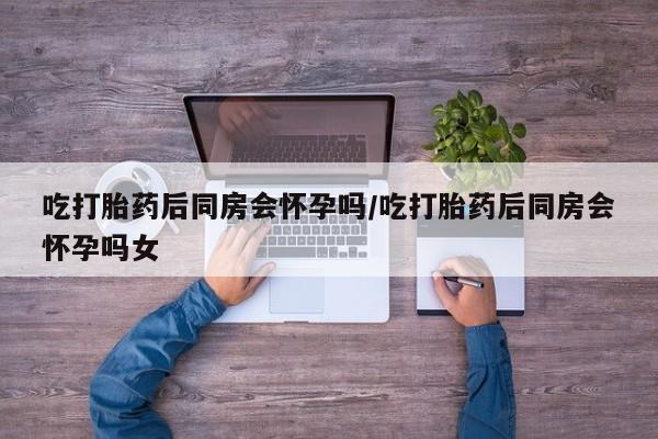 米非米索怎么买吃打胎药后同房会怀孕吗/吃打胎药后同房会怀孕吗女