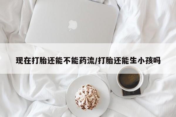 米非米索怎么买现在打胎还能不能药流/打胎还能生小孩吗
