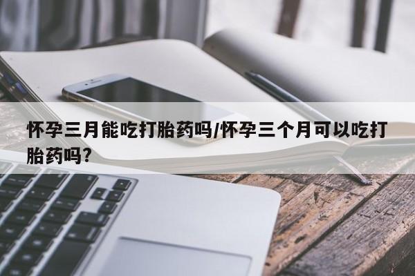 米非米索怎么买怀孕三月能吃打胎药吗/怀孕三个月可以吃打胎药吗?