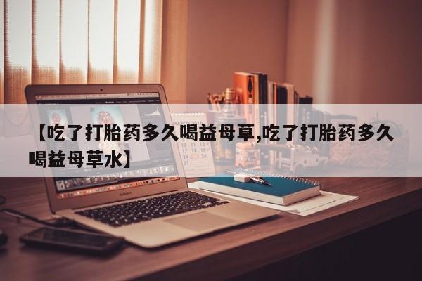 米非米索怎么买【吃了打胎药多久喝益母草,吃了打胎药多久喝益母草水】