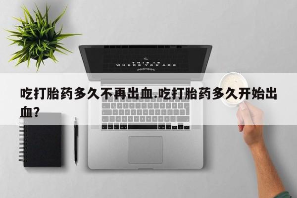 米非米索怎么买吃打胎药多久不再出血.吃打胎药多久开始出血？