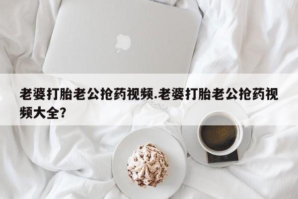 米非米索怎么买老婆打胎老公抢药视频.老婆打胎老公抢药视频大全？
