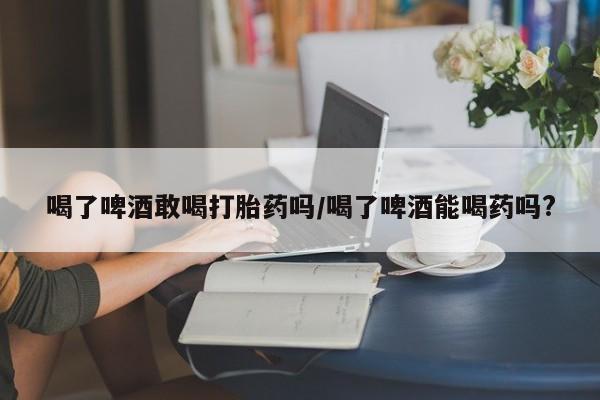 米非米索怎么买喝了啤酒敢喝打胎药吗/喝了啤酒能喝药吗?