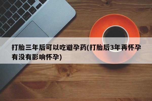 米非米索怎么买打胎三年后可以吃避孕药(打胎后3年再怀孕有没有影响怀孕)