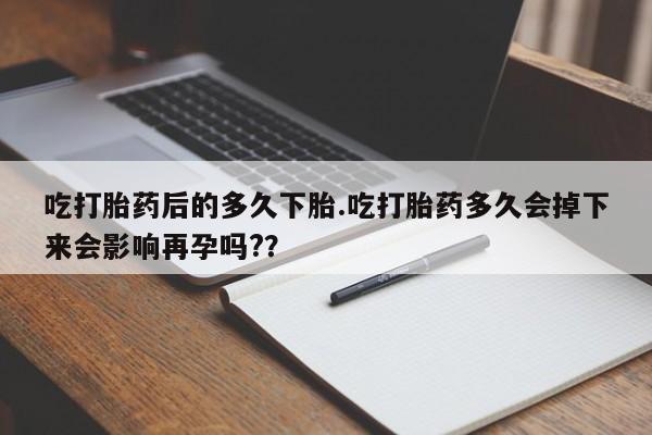 米非米索怎么买吃打胎药后的多久下胎.吃打胎药多久会掉下来会影响再孕吗?？