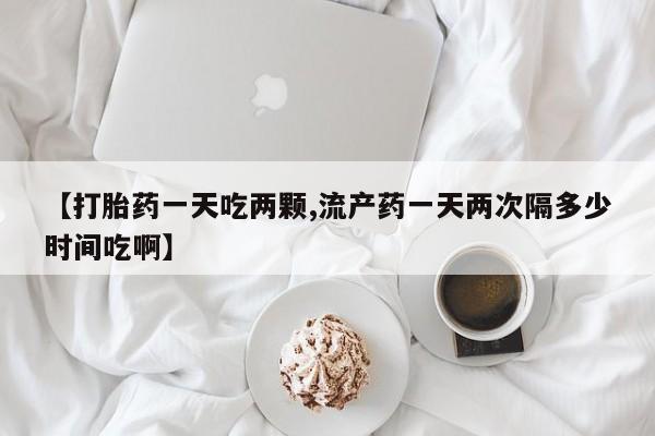 米非米索怎么买【打胎药一天吃两颗,流产药一天两次隔多少时间吃啊】