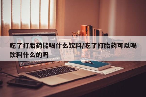 米非米索怎么买吃了打胎药能喝什么饮料/吃了打胎药可以喝饮料什么的吗