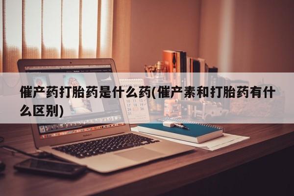 米非米索怎么买催产药打胎药是什么药(催产素和打胎药有什么区别)