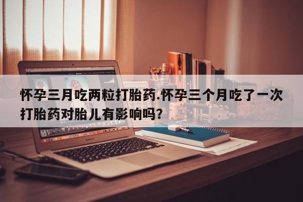 米非米索怎么买怀孕三月吃两粒打胎药.怀孕三个月吃了一次打胎药对胎儿有影响吗？