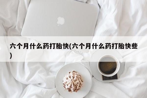 米非米索怎么买六个月什么药打胎快(六个月什么药打胎快些)