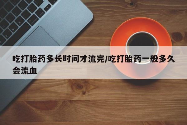 米非米索怎么买吃打胎药多长时间才流完/吃打胎药一般多久会流血