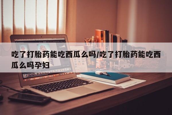 米非米索怎么买吃了打胎药能吃西瓜么吗/吃了打胎药能吃西瓜么吗孕妇