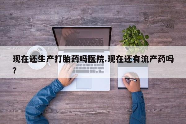 米非米索怎么买现在还生产打胎药吗医院.现在还有流产药吗？