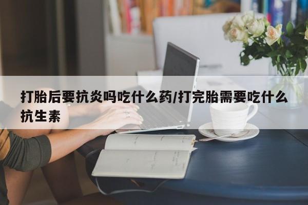米非米索怎么买打胎后要抗炎吗吃什么药/打完胎需要吃什么抗生素