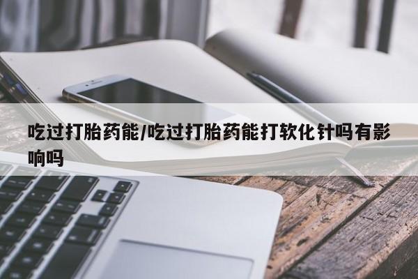米非米索怎么买吃过打胎药能/吃过打胎药能打软化针吗有影响吗