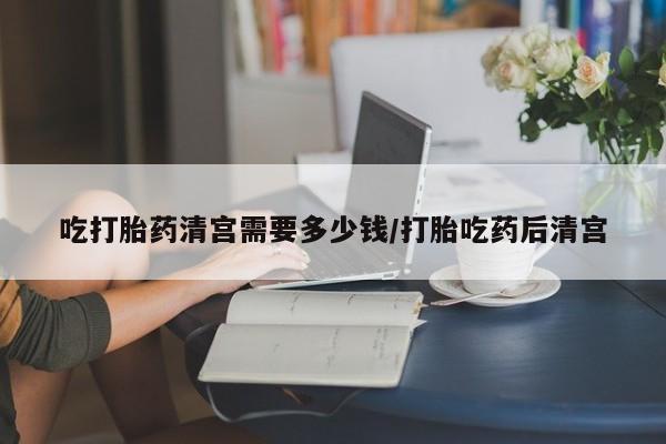 米非米索怎么买吃打胎药清宫需要多少钱/打胎吃药后清宫