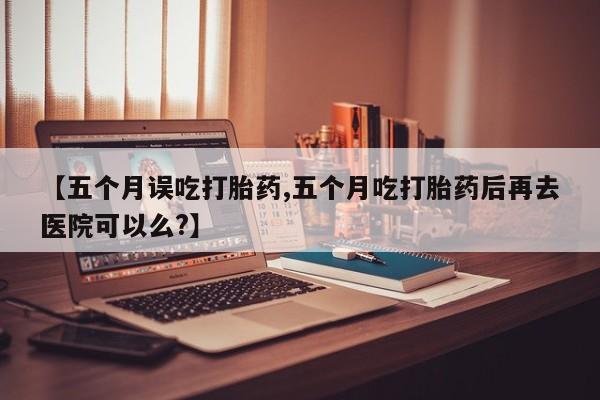 米非米索怎么买【五个月误吃打胎药,五个月吃打胎药后再去医院可以么?】