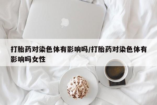 米非米索怎么买打胎药对染色体有影响吗/打胎药对染色体有影响吗女性