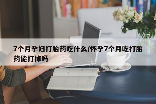 米非米索怎么买7个月孕妇打胎药吃什么/怀孕7个月吃打胎药能打掉吗