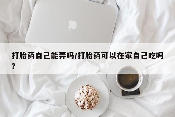 米非米索怎么买打胎药自己能弄吗/打胎药可以在家自己吃吗?
