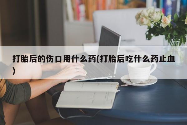 米非米索怎么买打胎后的伤口用什么药(打胎后吃什么药止血)