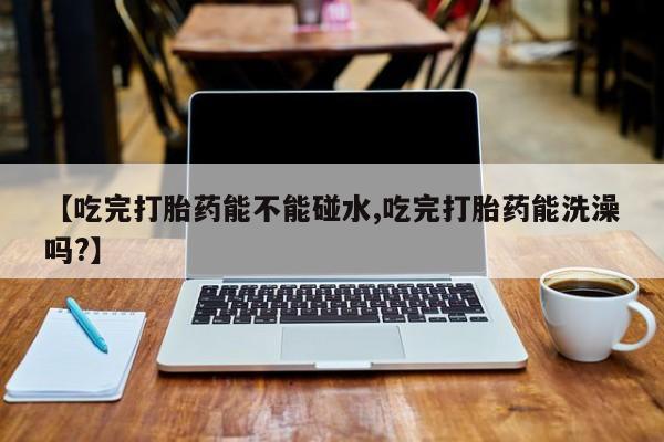 米非米索怎么买【吃完打胎药能不能碰水,吃完打胎药能洗澡吗?】