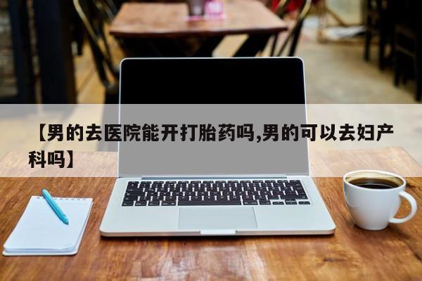 米非米索怎么买【男的去医院能开打胎药吗,男的可以去妇产科吗】