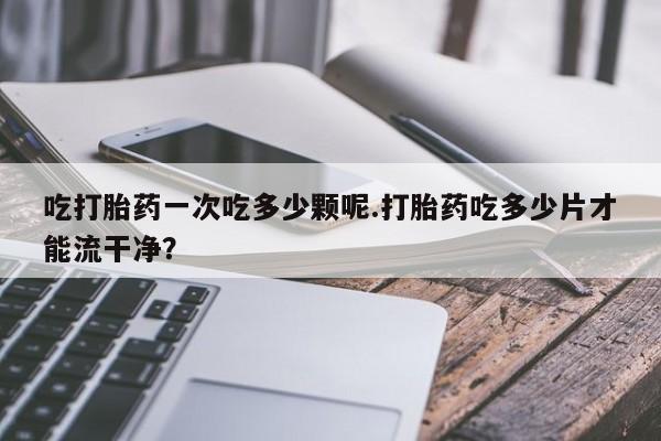 米非米索怎么买吃打胎药一次吃多少颗呢.打胎药吃多少片才能流干净？