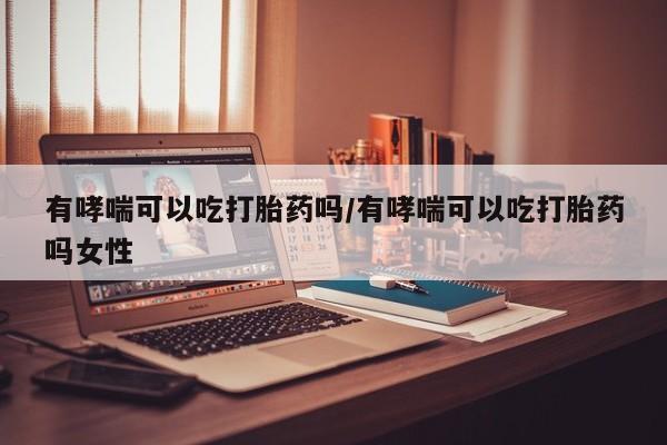 米非米索怎么买有哮喘可以吃打胎药吗/有哮喘可以吃打胎药吗女性
