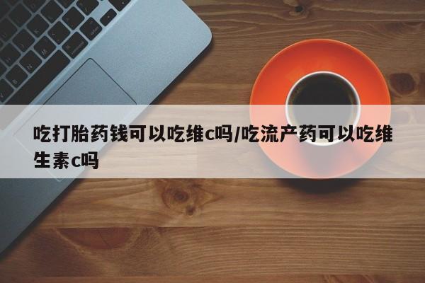 米非米索怎么买吃打胎药钱可以吃维c吗/吃流产药可以吃维生素c吗