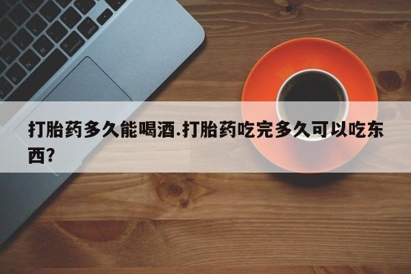 米非米索怎么买打胎药多久能喝酒.打胎药吃完多久可以吃东西？