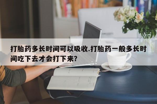 米非米索怎么买打胎药多长时间可以吸收.打胎药一般多长时间吃下去才会打下来？