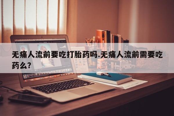 米非米索怎么买无痛人流前要吃打胎药吗.无痛人流前需要吃药么？