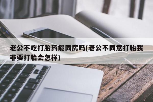 米非米索怎么买老公不吃打胎药能同房吗(老公不同意打胎我非要打胎会怎样)