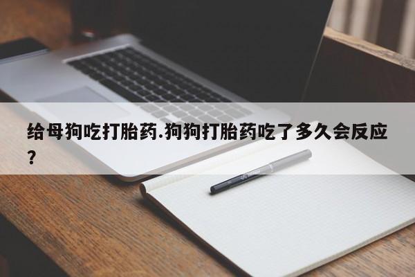 米非米索怎么买给母狗吃打胎药.狗狗打胎药吃了多久会反应?