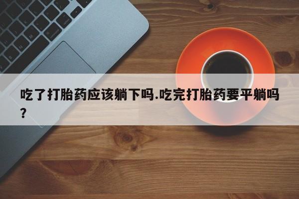 米非米索怎么买吃了打胎药应该躺下吗.吃完打胎药要平躺吗?
