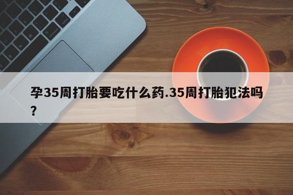 米非米索怎么买孕35周打胎要吃什么药.35周打胎犯法吗?
